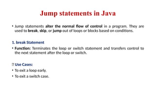 Jump statements in Java
• Jump statements alter the normal flow of control in a program. They are
used to break, skip, or jump out of loops or blocks based on conditions.
1. break Statement
• Function: Terminates the loop or switch statement and transfers control to
the next statement after the loop or switch.
📌 Use Cases:
• To exit a loop early.
• To exit a switch case.
 