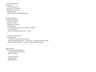 // Parent class (Superclass)
class Animal {
// Field in the parent class
String sound = "Some sound";
// Method in the parent class
void makeSound() {
System.out.println("Animal makes sound");
}
}
// Child class (Subclass)
class Dog extends Animal {
// Field in the child class
String sound = "Bark";
// Method in the child class
void makeSound() {
// Using the super keyword to call the parent class method
super.makeSound();
System.out.println("Dog makes sound: " + sound);
}
// Constructor in the child class
void displaySound() {
// Using super to access the parent class field
System.out.println("Animal Sound: " + super.sound); // Accessing the parent class field
System.out.println("Dog Sound: " + sound); // Accessing the child class field
}
}
public class Main {
public static void main(String[] args) {
// Creating an object of the Dog class
Dog dog = new Dog();
// Calling the methods
dog.makeSound();
dog.displaySound();
}
}
 