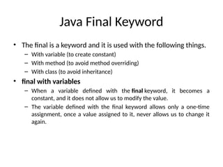 Java Final Keyword
• The final is a keyword and it is used with the following things.
– With variable (to create constant)
– With method (to avoid method overriding)
– With class (to avoid inheritance)
• final with variables
– When a variable defined with the final keyword, it becomes a
constant, and it does not allow us to modify the value.
– The variable defined with the final keyword allows only a one-time
assignment, once a value assigned to it, never allows us to change it
again.
 