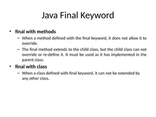 Java Final Keyword
• final with methods
– When a method defined with the final keyword, it does not allow it to
override.
– The final method extends to the child class, but the child class can not
override or re-define it. It must be used as it has implemented in the
parent class.
• final with class
– When a class defined with final keyword, it can not be extended by
any other class.
 