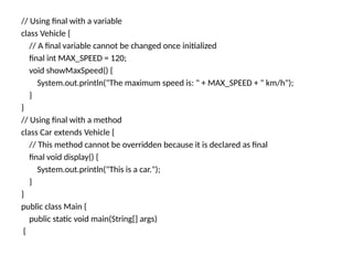 // Using final with a variable
class Vehicle {
// A final variable cannot be changed once initialized
final int MAX_SPEED = 120;
void showMaxSpeed() {
System.out.println("The maximum speed is: " + MAX_SPEED + " km/h");
}
}
// Using final with a method
class Car extends Vehicle {
// This method cannot be overridden because it is declared as final
final void display() {
System.out.println("This is a car.");
}
}
public class Main {
public static void main(String[] args)
{
 