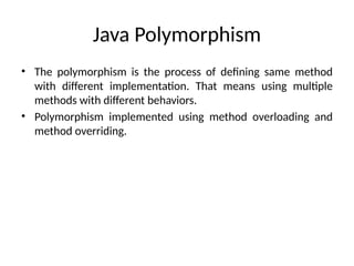 Java Polymorphism
• The polymorphism is the process of defining same method
with different implementation. That means using multiple
methods with different behaviors.
• Polymorphism implemented using method overloading and
method overriding.
 