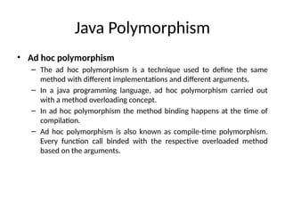 Java Polymorphism
• Ad hoc polymorphism
– The ad hoc polymorphism is a technique used to define the same
method with different implementations and different arguments.
– In a java programming language, ad hoc polymorphism carried out
with a method overloading concept.
– In ad hoc polymorphism the method binding happens at the time of
compilation.
– Ad hoc polymorphism is also known as compile-time polymorphism.
Every function call binded with the respective overloaded method
based on the arguments.
 