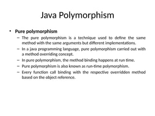 Java Polymorphism
• Pure polymorphism
– The pure polymorphism is a technique used to define the same
method with the same arguments but different implementations.
– In a java programming language, pure polymorphism carried out with
a method overriding concept.
– In pure polymorphism, the method binding happens at run time.
– Pure polymorphism is also known as run-time polymorphism.
– Every function call binding with the respective overridden method
based on the object reference.
 