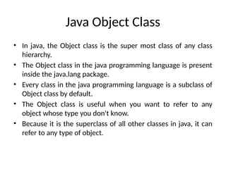 Java Object Class
• In java, the Object class is the super most class of any class
hierarchy.
• The Object class in the java programming language is present
inside the java.lang package.
• Every class in the java programming language is a subclass of
Object class by default.
• The Object class is useful when you want to refer to any
object whose type you don't know.
• Because it is the superclass of all other classes in java, it can
refer to any type of object.
 