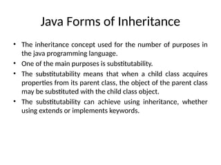 Java Forms of Inheritance
• The inheritance concept used for the number of purposes in
the java programming language.
• One of the main purposes is substitutability.
• The substitutability means that when a child class acquires
properties from its parent class, the object of the parent class
may be substituted with the child class object.
• The substitutability can achieve using inheritance, whether
using extends or implements keywords.
 