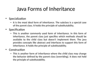 Java Forms of Inheritance
• Specialization
– It is the most ideal form of inheritance. The subclass is a special case
of the parent class. It holds the principle of substitutability.
• Specification
– This is another commonly used form of inheritance. In this form of
inheritance, the parent class just specifies which methods should be
available to the child class but doesn't implement them. The java
provides concepts like abstract and interfaces to support this form of
inheritance. It holds the principle of substitutability.
• Construction
– This is another form of inheritance where the child class may change
the behavior defined by the parent class (overriding). It does not hold
the principle of substitutability.
 