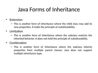 Java Forms of Inheritance
• Extension
– This is another form of inheritance where the child class may add its
new properties. It holds the principle of substitutability.
• Limitation
– This is another form of inheritance where the subclass restricts the
inherited behavior. It does not hold the principle of substitutability.
• Combination
– This is another form of inheritance where the subclass inherits
properties from multiple parent classes. Java does not support
multiple inheritance type.
 