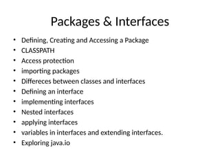 Packages & Interfaces
• Defining, Creating and Accessing a Package
• CLASSPATH
• Access protection
• importing packages
• Differeces between classes and interfaces
• Defining an interface
• implementing interfaces
• Nested interfaces
• applying interfaces
• variables in interfaces and extending interfaces.
• Exploring java.io
 