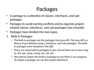Packages
• A package is a collection of classes, interfaces, and sub-
packages.
• Packages to avoid naming conflicts and to organize project-
related classes, interfaces, and sub-packages into a bundle.
• Packages have divided into two types.
1. Built-in Packages
– The built-in packages are the packages from java API. The Java API is a
library of pre-defined classes, interfaces, and sub-packages. The built-
in packages were included in the JDK.
– There are many built-in packages in java, few of them are as java, lang,
io, util, awt, javax, swing, net, sql, etc.
– We need to import the built-in packages to use them in our program.
To import a package, we use the import statement.
 