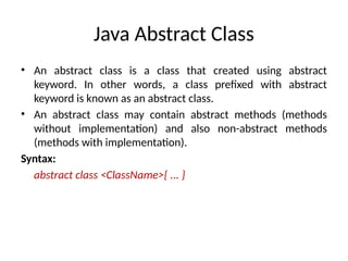 Java Abstract Class
• An abstract class is a class that created using abstract
keyword. In other words, a class prefixed with abstract
keyword is known as an abstract class.
• An abstract class may contain abstract methods (methods
without implementation) and also non-abstract methods
(methods with implementation).
Syntax:
abstract class <ClassName>{ ... }
 