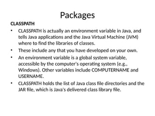 Packages
CLASSPATH
• CLASSPATH is actually an environment variable in Java, and
tells Java applications and the Java Virtual Machine (JVM)
where to find the libraries of classes.
• These include any that you have developed on your own.
• An environment variable is a global system variable,
accessible by the computer's operating system (e.g.,
Windows). Other variables include COMPUTERNAME and
USERNAME.
• CLASSPATH holds the list of Java class file directories and the
JAR file, which is Java's delivered class library file.
 