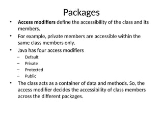 Packages
• Access modifiers define the accessibility of the class and its
members.
• For example, private members are accessible within the
same class members only.
• Java has four access modifiers
– Default
– Private
– Protected
– Public
• The class acts as a container of data and methods. So, the
access modifier decides the accessibility of class members
across the different packages.
 