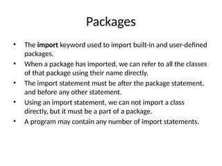 Packages
• The import keyword used to import built-in and user-defined
packages.
• When a package has imported, we can refer to all the classes
of that package using their name directly.
• The import statement must be after the package statement,
and before any other statement.
• Using an import statement, we can not import a class
directly, but it must be a part of a package.
• A program may contain any number of import statements.
 