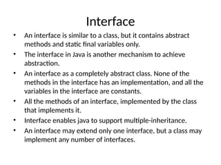 Interface
• An interface is similar to a class, but it contains abstract
methods and static final variables only.
• The interface in Java is another mechanism to achieve
abstraction.
• An interface as a completely abstract class. None of the
methods in the interface has an implementation, and all the
variables in the interface are constants.
• All the methods of an interface, implemented by the class
that implements it.
• Interface enables java to support multiple-inheritance.
• An interface may extend only one interface, but a class may
implement any number of interfaces.
 