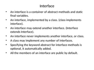 Interface
• An interface is a container of abstract methods and static
final variables.
• An interface, implemented by a class. (class implements
interface).
• An interface may extend another interface. (Interface
extends Interface).
• An interface never implements another interface, or class.
• A class may implement any number of interfaces.
• Specifying the keyword abstract for interface methods is
optional, it automatically added.
• All the members of an interface are public by default.
 