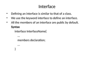 Interface
• Defining an interface is similar to that of a class.
• We use the keyword interface to define an interface.
• All the members of an interface are public by default.
Syntax
interface InterfaceName{
...
members declaration;
...
}
 