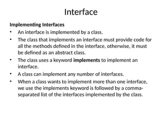 Interface
Implementing Interfaces
• An interface is implemented by a class.
• The class that implements an interface must provide code for
all the methods defined in the interface, otherwise, it must
be defined as an abstract class.
• The class uses a keyword implements to implement an
interface.
• A class can implement any number of interfaces.
• When a class wants to implement more than one interface,
we use the implements keyword is followed by a comma-
separated list of the interfaces implemented by the class.
 