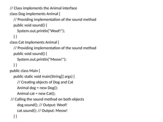 // Class implements the Animal interface
class Dog implements Animal {
// Providing implementation of the sound method
public void sound() {
System.out.println("Woof!");
} }
class Cat implements Animal {
// Providing implementation of the sound method
public void sound() {
System.out.println("Meow!");
} }
public class Main {
public static void main(String[] args) {
// Creating objects of Dog and Cat
Animal dog = new Dog();
Animal cat = new Cat();
// Calling the sound method on both objects
dog.sound(); // Output: Woof!
cat.sound(); // Output: Meow!
} }
 