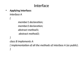 Interface
• Applying Interface:
interface A
{
member1 declaration;
member2 declaration;
abstract method1;
abstract method2;
}
class B implements A
{ implementation of all the methods of interface A (as public).
}
 