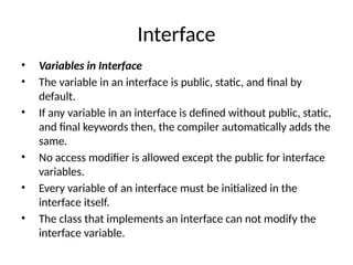 Interface
• Variables in Interface
• The variable in an interface is public, static, and final by
default.
• If any variable in an interface is defined without public, static,
and final keywords then, the compiler automatically adds the
same.
• No access modifier is allowed except the public for interface
variables.
• Every variable of an interface must be initialized in the
interface itself.
• The class that implements an interface can not modify the
interface variable.
 