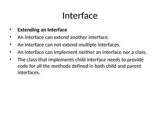 Interface
• Extending an Interface
• An interface can extend another interface.
• An interface can not extend multiple interfaces.
• An interface can implement neither an interface nor a class.
• The class that implements child interface needs to provide
code for all the methods defined in both child and parent
interfaces.
 