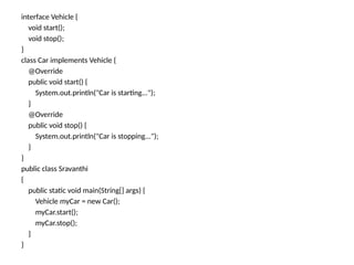 interface Vehicle {
void start();
void stop();
}
class Car implements Vehicle {
@Override
public void start() {
System.out.println("Car is starting...");
}
@Override
public void stop() {
System.out.println("Car is stopping...");
}
}
public class Sravanthi
{
public static void main(String[] args) {
Vehicle myCar = new Car();
myCar.start();
myCar.stop();
}
}
 