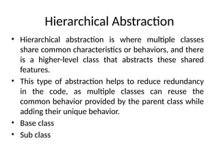 Hierarchical Abstraction
• Hierarchical abstraction is where multiple classes
share common characteristics or behaviors, and there
is a higher-level class that abstracts these shared
features.
• This type of abstraction helps to reduce redundancy
in the code, as multiple classes can reuse the
common behavior provided by the parent class while
adding their unique behavior.
• Base class
• Sub class
 