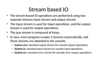 Stream based IO
• The stream-based IO operations are performed using two
separate streams input stream and output stream.
• The input stream is used for input operations, and the output
stream is used for output operations.
• The java stream is composed of bytes.
• In Java, every program creates 3 streams automatically, and
these streams are attached to the console.
– System.out: standard output stream for console output operations.
– System.in: standard input stream for console input operations.
– System.err: standard error stream for console error output operations.
 