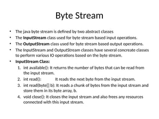 Byte Stream
• The java byte stream is defined by two abstract classes
• The InputStream class used for byte stream based input operations.
• The OutputStream class used for byte stream based output operations.
• The InputStream and OutputStream classes have several concreate classes
to perform various IO operations based on the byte stream.
• InputStream Class:
1. int available(): It returns the number of bytes that can be read from
the input stream.
2. int read(): It reads the next byte from the input stream.
3. int read(byte[] b): It reads a chunk of bytes from the input stream and
store them in its byte array, b.
4. void close(): It closes the input stream and also frees any resources
connected with this input stream.
 