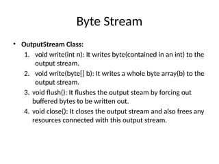 Byte Stream
• OutputStream Class:
1. void write(int n): It writes byte(contained in an int) to the
output stream.
2. void write(byte[] b): It writes a whole byte array(b) to the
output stream.
3. void flush(): It flushes the output steam by forcing out
buffered bytes to be written out.
4. void close(): It closes the output stream and also frees any
resources connected with this output stream.
 