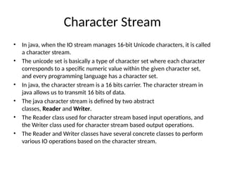 Character Stream
• In java, when the IO stream manages 16-bit Unicode characters, it is called
a character stream.
• The unicode set is basically a type of character set where each character
corresponds to a specific numeric value within the given character set,
and every programming language has a character set.
• In java, the character stream is a 16 bits carrier. The character stream in
java allows us to transmit 16 bits of data.
• The java character stream is defined by two abstract
classes, Reader and Writer.
• The Reader class used for character stream based input operations, and
the Writer class used for character stream based output operations.
• The Reader and Writer classes have several concrete classes to perform
various IO operations based on the character stream.
 