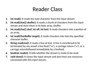 Reader Class
1. int read(): It reads the next character from the input stream.
2. int read(char[] cbuffer): It reads a chunk of charaters from the input
stream and store them in its byte array, cbuffer.
3. int read(char[] cbuf, int off, int len): It reads charaters into a portion of
an array.
4. int read(CharBuffer target): It reads charaters into into the specified
character buffer.
5. String readLine(): It reads a line of text. A line is considered to be
terminated by any oneof a line feed ('n'), a carriage return ('r'), or a
carriage returnfollowed immediately by a linefeed.
6. boolean ready(): It tells whether the stream is ready to be read.
7. void close(): It closes the input stream and also frees any resources
connected with this input stream.
 