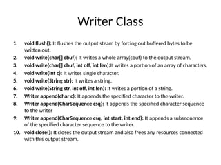 Writer Class
1. void flush(): It flushes the output steam by forcing out buffered bytes to be
written out.
2. void write(char[] cbuf): It writes a whole array(cbuf) to the output stream.
3. void write(char[] cbuf, int off, int len):It writes a portion of an array of characters.
4. void write(int c): It writes single character.
5. void write(String str): It writes a string.
6. void write(String str, int off, int len): It writes a portion of a string.
7. Writer append(char c): It appends the specified character to the writer.
8. Writer append(CharSequence csq): It appends the specified character sequence
to the writer
9. Writer append(CharSequence csq, int start, int end): It appends a subsequence
of the specified character sequence to the writer.
10. void close(): It closes the output stream and also frees any resources connected
with this output stream.
 