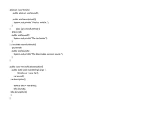 abstract class Vehicle {
public abstract void sound();
public void description() {
System.out.println("This is a vehicle.");
}
} class Car extends Vehicle {
@Override
public void sound() {
System.out.println("The car honks.");
}
} class Bike extends Vehicle {
@Override
public void sound() {
System.out.println("The bike makes a vroom sound.");
}
}
public class HierarchicalAbstraction {
public static void main(String[] args) {
Vehicle car = new Car();
car.sound();
car.description();
Vehicle bike = new Bike();
bike.sound();
bike.description();
}
}
 