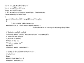 import java.io.BufferedInputStream;
import java.io.FileInputStream;
import java.io.IOException;
// Java program to demonstrate BufferedInputStream methods
class BufferedInputStreamDemo
{
public static void main(String args[]) throws IOException
{
// attach the file to FileInputStream
FileInputStream fin = new FileInputStream("file1.txt");
BufferedInputStream bin = new BufferedInputStream(fin);
// illustrating available method
System.out.println("Number of remaining bytes:" + bin.available());
// illustrating skip method
/*Original File content:
* This is my first line
* This is my second line*/
bin.skip(4);
System.out.println("FileContents :");
// read characters from FileInputStream and
// write them
int ch;
while ((ch=bin.read()) != -1)
System.out.print((char)ch);
 
