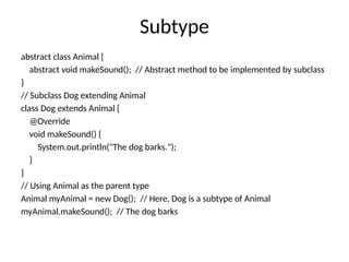 Subtype
abstract class Animal {
abstract void makeSound(); // Abstract method to be implemented by subclass
}
// Subclass Dog extending Animal
class Dog extends Animal {
@Override
void makeSound() {
System.out.println("The dog barks.");
}
}
// Using Animal as the parent type
Animal myAnimal = new Dog(); // Here, Dog is a subtype of Animal
myAnimal.makeSound(); // The dog barks
 