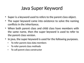 Java Super Keyword
• Super is a keyword used to refers to the parent class object.
• The super keyword came into existence to solve the naming
conflicts in the inheritance.
• When both parent class and child class have members with
the same name, then the super keyword is used to refer to
the parent class version.
• In java, the super keyword is used for the following purposes.
– To refer parent class data members
– To refer parent class methods
– To call parent class constructor
 