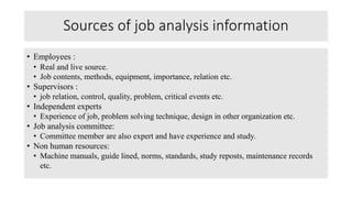 Sources of job analysis information
• Employees :
• Real and live source.
• Job contents, methods, equipment, importance, relation etc.
• Supervisors :
• job relation, control, quality, problem, critical events etc.
• Independent experts
• Experience of job, problem solving technique, design in other organization etc.
• Job analysis committee:
• Committee member are also expert and have experience and study.
• Non human resources:
• Machine manuals, guide lined, norms, standards, study reposts, maintenance records
etc.
 