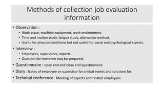 Methods of collection job evaluation
information
• Observation :
• Work place, machine equipment, work environment.
• Time and motion study, fatigue study, alternative method.
• Useful for physical conditions but not useful for social and psychological aspects.
• Interview :
• Employees, supervisors, experts.
• Question for interview may be prepared.
• Questionnaire : open end and close end questionnaire
• Diary : Notes of employee or supervisor for critical events and solutions for.
• Technical conference : Meeting of experts and related employees.
 