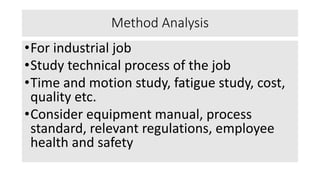 Method Analysis
•For industrial job
•Study technical process of the job
•Time and motion study, fatigue study, cost,
quality etc.
•Consider equipment manual, process
standard, relevant regulations, employee
health and safety
 