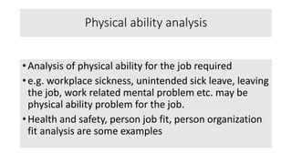 Physical ability analysis
• Analysis of physical ability for the job required
• e.g. workplace sickness, unintended sick leave, leaving
the job, work related mental problem etc. may be
physical ability problem for the job.
• Health and safety, person job fit, person organization
fit analysis are some examples
 