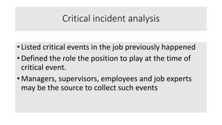Critical incident analysis
• Listed critical events in the job previously happened
• Defined the role the position to play at the time of
critical event.
• Managers, supervisors, employees and job experts
may be the source to collect such events
 