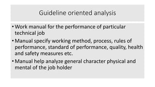 Guideline oriented analysis
• Work manual for the performance of particular
technical job
• Manual specify working method, process, rules of
performance, standard of performance, quality, health
and safety measures etc.
• Manual help analyze general character physical and
mental of the job holder
 