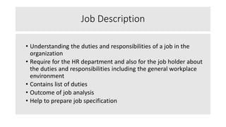 Job Description
• Understanding the duties and responsibilities of a job in the
organization
• Require for the HR department and also for the job holder about
the duties and responsibilities including the general workplace
environment
• Contains list of duties
• Outcome of job analysis
• Help to prepare job specification
 