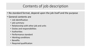 Contents of job description
• No standard format, depend upon the job itself and the purpose
• General contents are
• Job identification
• job summary
• Relationship with other job and units
• Duties and responsibilities
• Authorities
• Performance standard
• Working conditions
• Benefits
• Required qualification
 
