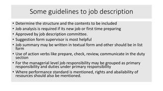 Some guidelines to job description
• Determine the structure and the contents to be included
• Job analysis is required if its new job or first time preparing
• Approved by job description committee.
• Suggestion form supervisor is most helpful
• Job summary may be written in textual form and other should be in list
form
• Use of action verbs like prepare, check, review, communicate in the duty
section
• For the managerial level job responsibility may be grouped as primary
responsibility and duties under primary responsibility
• Where performance standard is mentioned, rights and abailability of
resources should also be mentioned.
 