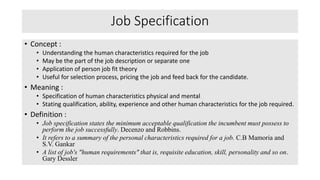 Job Specification
• Concept :
• Understanding the human characteristics required for the job
• May be the part of the job description or separate one
• Application of person job fit theory
• Useful for selection process, pricing the job and feed back for the candidate.
• Meaning :
• Specification of human characteristics physical and mental
• Stating qualification, ability, experience and other human characteristics for the job required.
• Definition :
• Job specification states the minimum acceptable qualification the incumbent must possess to
perform the job successfully. Decenzo and Robbins.
• It refers to a summary of the personal characteristics required for a job. C.B Mamoria and
S.V. Gankar
• A list of job's "human requirements" that is, requisite education, skill, personality and so on.
Gary Dessler.
 
