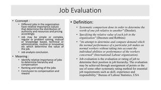 Job Evaluation
• Cconcept :
• Different jobs in the organization
have relative importance (value)
that determine the distribution of
authority and resources and pricing
accordingly
• Job may be simple or complex,
regular or problem solving, manual
or knowledge based, technical or
administrative, routine or innovative
etc which determine the value of
the job.
• Job analysis conclusion.
• Meaning :
• Identify relative importance of jobs
to determine hierarchy and
compensation
• Ranking and rating of the jobs
• Conclusion to compensation and
reward
• Definition:
• Systematic comparison done in order to determine the
worth of one job relative to another'' (Dessler).
• Specifying the relative value of each job in the
organization'' (Decenzo and Robbins)
• ''An attempt to determine and compare demand which
the normal performance of a particular job makes on
normal workers without taking into account the
individual abilities or performance of the workers
concerned'' (International Labour organization).
• Job evaluation is the evaluation or rating of job to
determine their position in job hierarchy. The evaluation
may be achieved through asssignment of points or the
use of some other systematic rating method for essential
job requirements such as skill, experience and
responsibility." Bureau of Labour Statistics, USA
 