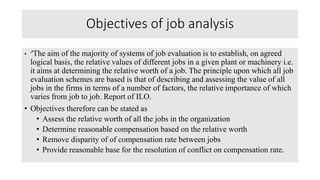 Objectives of job analysis
• ''The aim of the majority of systems of job evaluation is to establish, on agreed
logical basis, the relative values of different jobs in a given plant or machinery i.e.
it aims at determining the relative worth of a job. The principle upon which all job
evaluation schemes are based is that of describing and assessing the value of all
jobs in the firms in terms of a number of factors, the relative importance of which
varies from job to job. Report of ILO.
• Objectives therefore can be stated as
• Assess the relative worth of all the jobs in the organization
• Determine reasonable compensation based on the relative worth
• Remove disparity of of compensation rate between jobs
• Provide reasonable base for the resolution of conflict on compensation rate.
 